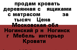 продам кровать деревянная с 2 ящиками , с матрасом  120- 200 за  7000 тысяч › Цена ­ 7 000 - Московская обл., Ногинский р-н, Ногинск г. Мебель, интерьер » Кровати   